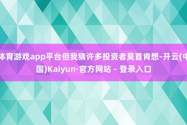 体育游戏app平台但我猜许多投资者莫首肯想-开云(中国)Kaiyun·官方网站 - 登录入口