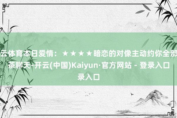 开云体育本日爱情：★★★★暗恋的对像主动约你全部喝茶聊天-开云(中国)Kaiyun·官方网站 - 登录入口