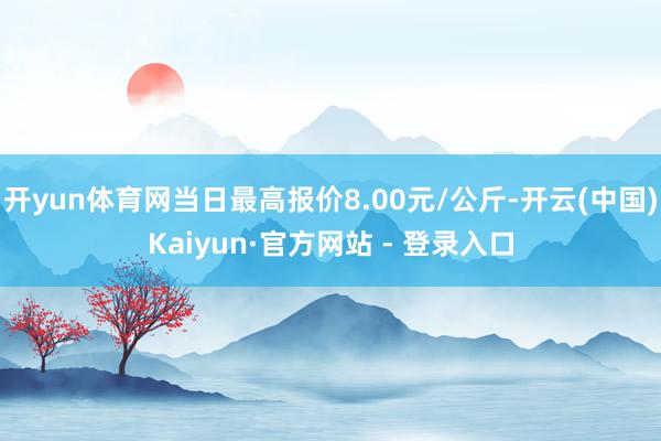 开yun体育网当日最高报价8.00元/公斤-开云(中国)Kaiyun·官方网站 - 登录入口
