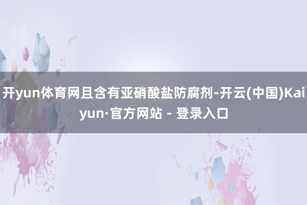 开yun体育网且含有亚硝酸盐防腐剂-开云(中国)Kaiyun·官方网站 - 登录入口