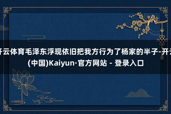 开云体育毛泽东浮现依旧把我方行为了杨家的半子-开云(中国)Kaiyun·官方网站 - 登录入口