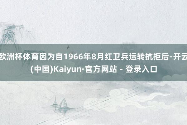 欧洲杯体育因为自1966年8月红卫兵运转抗拒后-开云(中国)Kaiyun·官方网站 - 登录入口