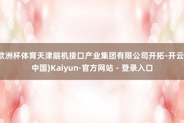 欧洲杯体育天津脑机接口产业集团有限公司开拓-开云(中国)Kaiyun·官方网站 - 登录入口