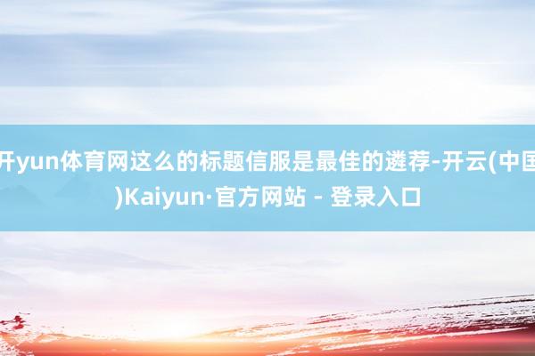 开yun体育网这么的标题信服是最佳的遴荐-开云(中国)Kaiyun·官方网站 - 登录入口