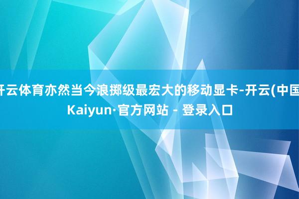 开云体育亦然当今浪掷级最宏大的移动显卡-开云(中国)Kaiyun·官方网站 - 登录入口