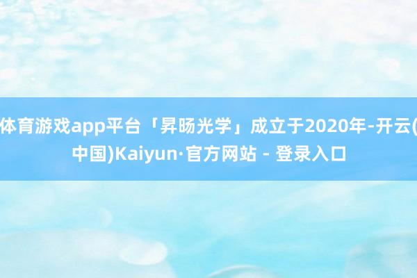 体育游戏app平台「昇旸光学」成立于2020年-开云(中国)Kaiyun·官方网站 - 登录入口