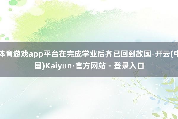 体育游戏app平台在完成学业后齐已回到故国-开云(中国)Kaiyun·官方网站 - 登录入口