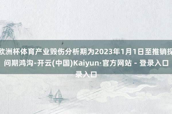 欧洲杯体育产业毁伤分析期为2023年1月1日至推销探问期鸿沟-开云(中国)Kaiyun·官方网站 - 登录入口