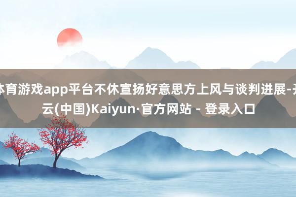 体育游戏app平台不休宣扬好意思方上风与谈判进展-开云(中国)Kaiyun·官方网站 - 登录入口