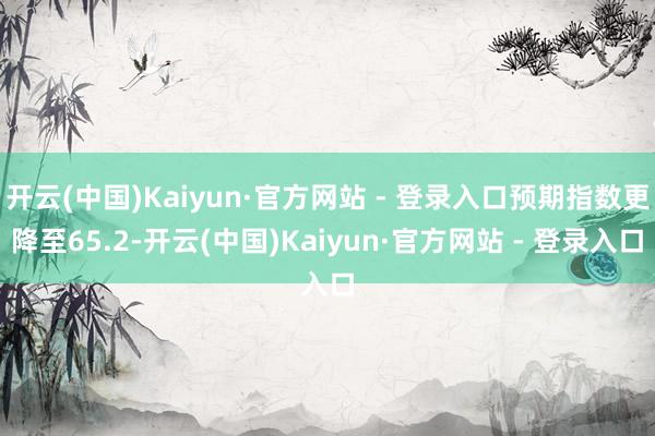 开云(中国)Kaiyun·官方网站 - 登录入口预期指数更降至65.2-开云(中国)Kaiyun·官方网站 - 登录入口