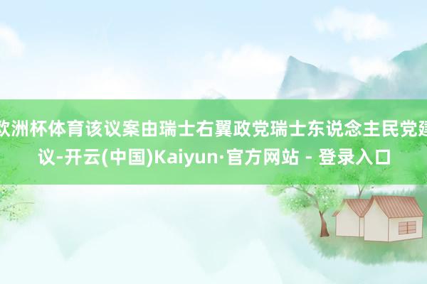 欧洲杯体育　　该议案由瑞士右翼政党瑞士东说念主民党建议-开云(中国)Kaiyun·官方网站 - 登录入口