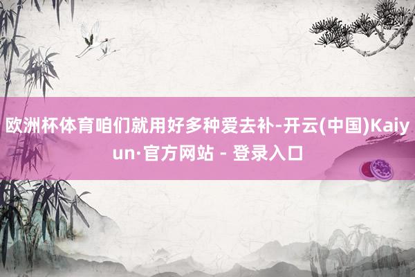欧洲杯体育咱们就用好多种爱去补-开云(中国)Kaiyun·官方网站 - 登录入口