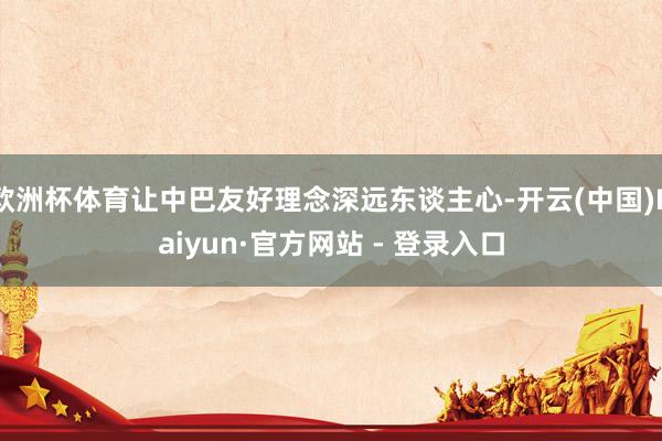 欧洲杯体育让中巴友好理念深远东谈主心-开云(中国)Kaiyun·官方网站 - 登录入口