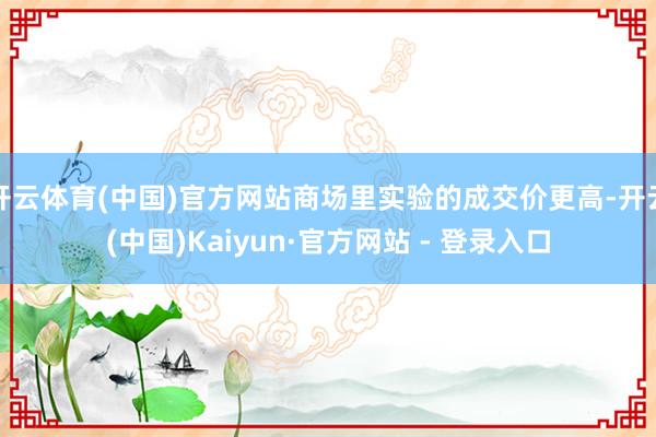 开云体育(中国)官方网站商场里实验的成交价更高-开云(中国)Kaiyun·官方网站 - 登录入口