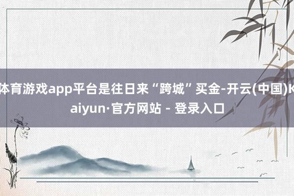 体育游戏app平台是往日来“跨城”买金-开云(中国)Kaiyun·官方网站 - 登录入口