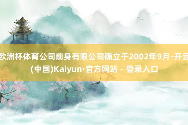 欧洲杯体育　　公司前身有限公司确立于2002年9月-开云(中国)Kaiyun·官方网站 - 登录入口