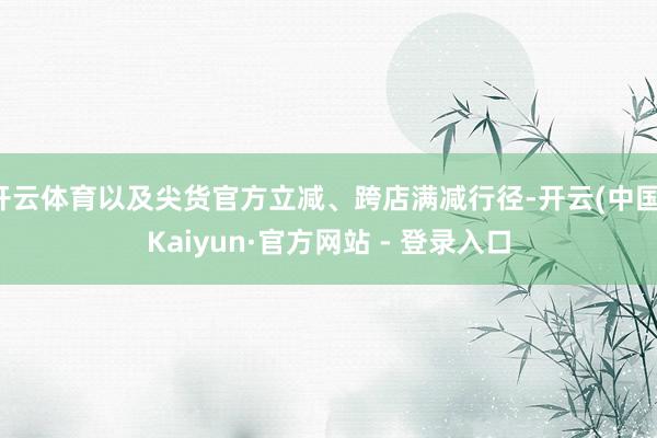 开云体育以及尖货官方立减、跨店满减行径-开云(中国)Kaiyun·官方网站 - 登录入口