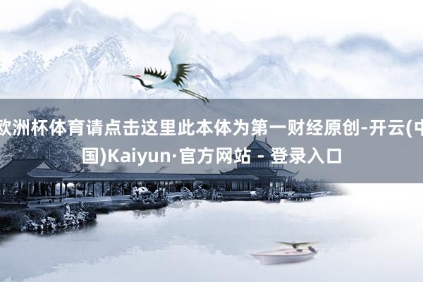欧洲杯体育请点击这里此本体为第一财经原创-开云(中国)Kaiyun·官方网站 - 登录入口