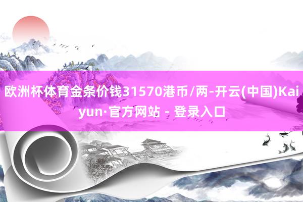 欧洲杯体育金条价钱31570港币/两-开云(中国)Kaiyun·官方网站 - 登录入口