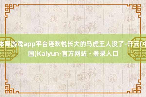 体育游戏app平台连欢悦长大的马虎王人没了-开云(中国)Kaiyun·官方网站 - 登录入口