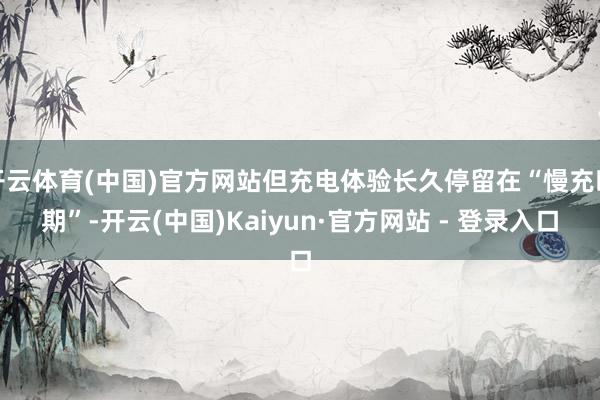 开云体育(中国)官方网站但充电体验长久停留在“慢充时期”-开云(中国)Kaiyun·官方网站 - 登录入口