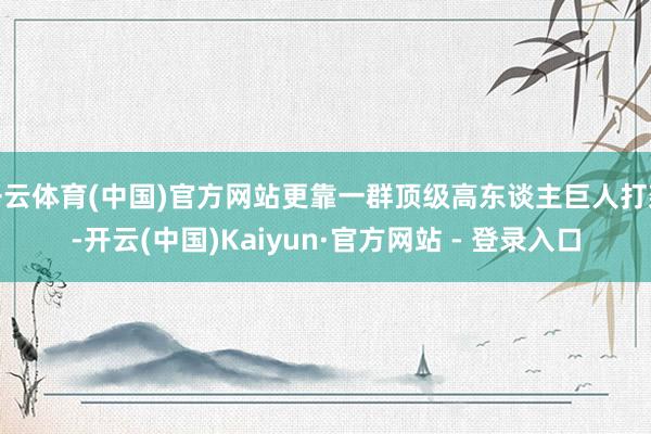 开云体育(中国)官方网站更靠一群顶级高东谈主巨人打架-开云(中国)Kaiyun·官方网站 - 登录入口