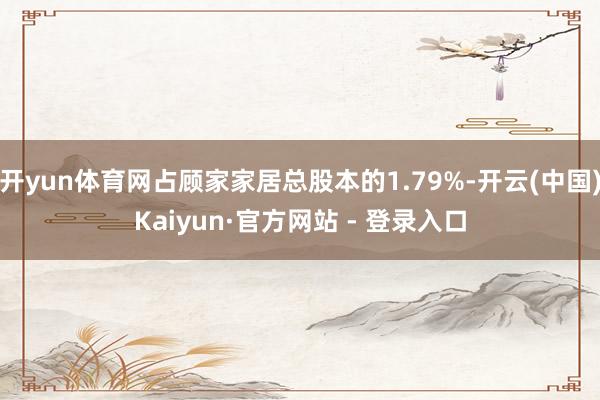开yun体育网占顾家家居总股本的1.79%-开云(中国)Kaiyun·官方网站 - 登录入口