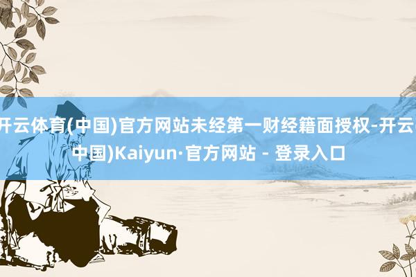 开云体育(中国)官方网站未经第一财经籍面授权-开云(中国)Kaiyun·官方网站 - 登录入口