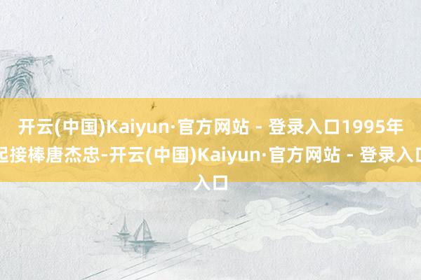 开云(中国)Kaiyun·官方网站 - 登录入口1995年起接棒唐杰忠-开云(中国)Kaiyun·官方网站 - 登录入口