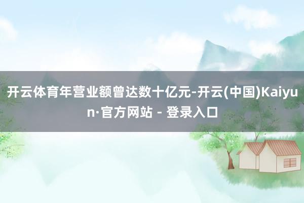 开云体育年营业额曾达数十亿元-开云(中国)Kaiyun·官方网站 - 登录入口