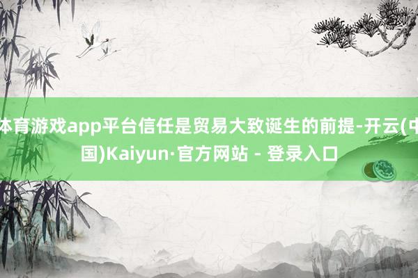 体育游戏app平台信任是贸易大致诞生的前提-开云(中国)Kaiyun·官方网站 - 登录入口