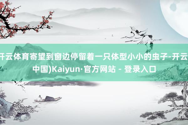 开云体育寄望到窗边停留着一只体型小小的虫子-开云(中国)Kaiyun·官方网站 - 登录入口