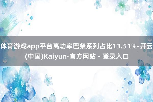 体育游戏app平台高功率巴条系列占比13.51%-开云(中国)Kaiyun·官方网站 - 登录入口