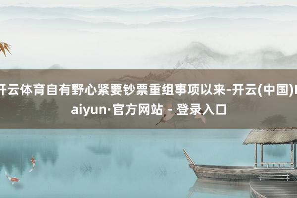 开云体育自有野心紧要钞票重组事项以来-开云(中国)Kaiyun·官方网站 - 登录入口