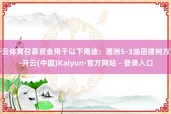 开云体育召募资金用于以下用途：涠洲5-3油田建树方法-开云(中国)Kaiyun·官方网站 - 登录入口