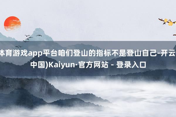 体育游戏app平台咱们登山的指标不是登山自己-开云(中国)Kaiyun·官方网站 - 登录入口