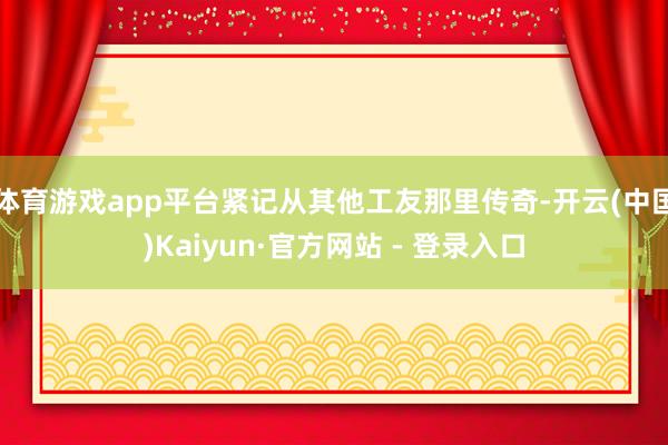 体育游戏app平台紧记从其他工友那里传奇-开云(中国)Kaiyun·官方网站 - 登录入口
