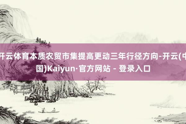 开云体育本质农贸市集提高更动三年行径方向-开云(中国)Kaiyun·官方网站 - 登录入口