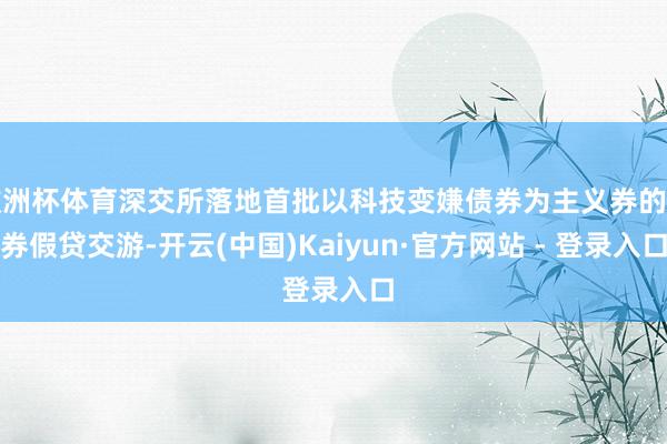 欧洲杯体育深交所落地首批以科技变嫌债券为主义券的债券假贷交游-开云(中国)Kaiyun·官方网站 - 登录入口