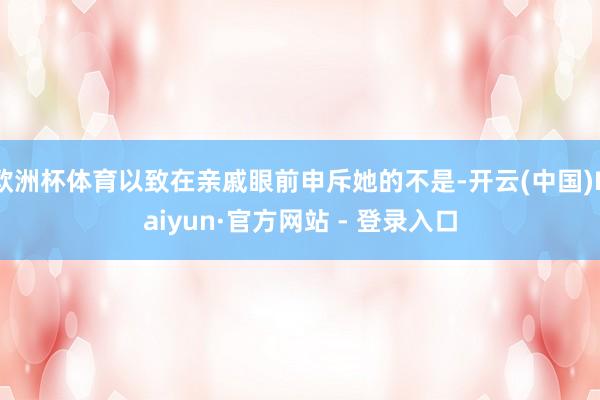 欧洲杯体育以致在亲戚眼前申斥她的不是-开云(中国)Kaiyun·官方网站 - 登录入口