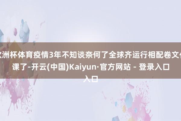 欧洲杯体育疫情3年不知谈奈何了全球齐运行相配卷文化课了-开云(中国)Kaiyun·官方网站 - 登录入口