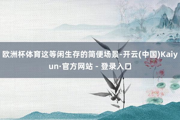 欧洲杯体育这等闲生存的简便场景-开云(中国)Kaiyun·官方网站 - 登录入口