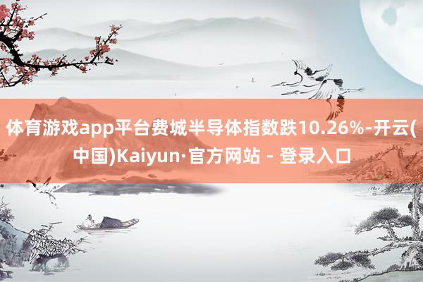 体育游戏app平台　　费城半导体指数跌10.26%-开云(中国)Kaiyun·官方网站 - 登录入口