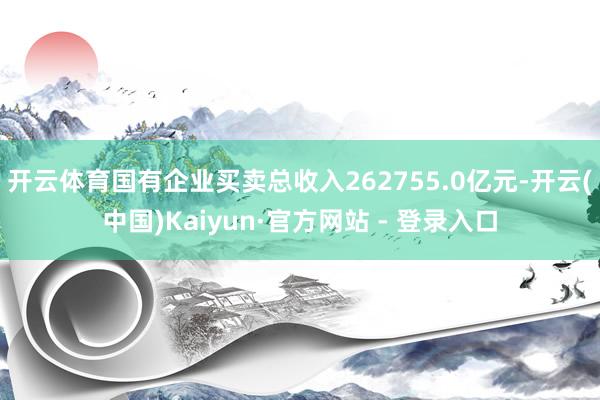 开云体育国有企业买卖总收入262755.0亿元-开云(中国)Kaiyun·官方网站 - 登录入口