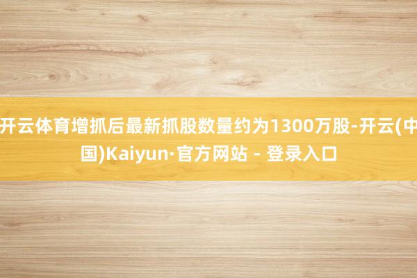 开云体育增抓后最新抓股数量约为1300万股-开云(中国)Kaiyun·官方网站 - 登录入口