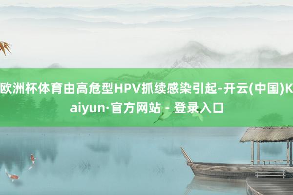 欧洲杯体育由高危型HPV抓续感染引起-开云(中国)Kaiyun·官方网站 - 登录入口