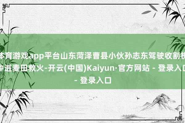 体育游戏app平台山东菏泽曹县小伙孙志东驾驶收割机冲进麦田救火-开云(中国)Kaiyun·官方网站 - 登录入口