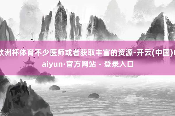 欧洲杯体育不少医师或者获取丰富的资源-开云(中国)Kaiyun·官方网站 - 登录入口
