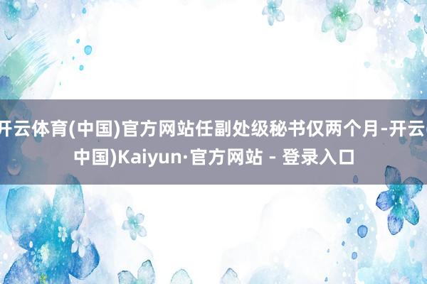 开云体育(中国)官方网站任副处级秘书仅两个月-开云(中国)Kaiyun·官方网站 - 登录入口