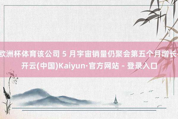 欧洲杯体育该公司 5 月宇宙销量仍聚会第五个月增长-开云(中国)Kaiyun·官方网站 - 登录入口